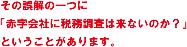 その誤解の一つに「赤字会社に税務調査は来ないのか？」ということがあります。